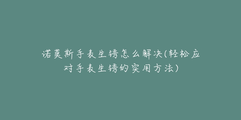 诺莫斯手表生锈怎么解决(轻松应对手表生锈的实用方法)-名表号 诺莫斯手表生锈怎么解决(轻松应对手表生锈的实用方法)