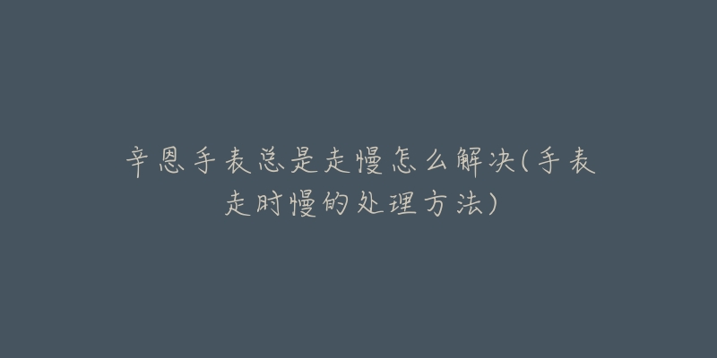 辛恩手表总是走慢怎么解决(手表走时慢的处理方法)