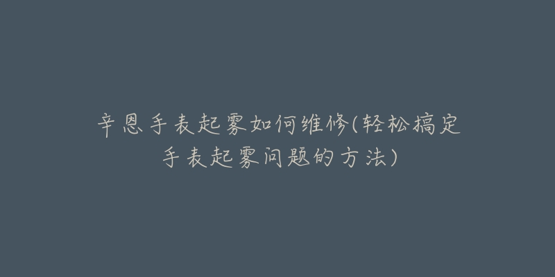 辛恩手表起雾如何维修(轻松搞定手表起雾问题的方法)-名表号 辛恩手表起雾如何维修(轻松搞定手表起雾问题的方法)