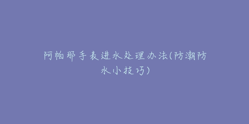 阿帕那手表进水处理办法(防潮防水小技巧)
