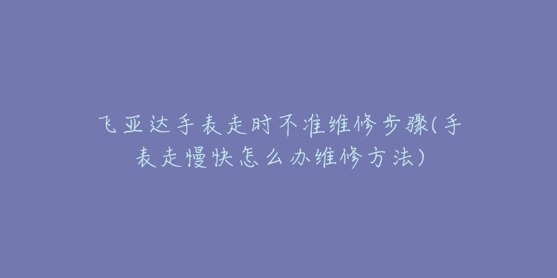 飞亚达手表走时不准维修步骤(手表走慢快怎么办维修方法)-名表号 飞亚达手表走时不准维修步骤(手表走慢快怎么办维修方法)