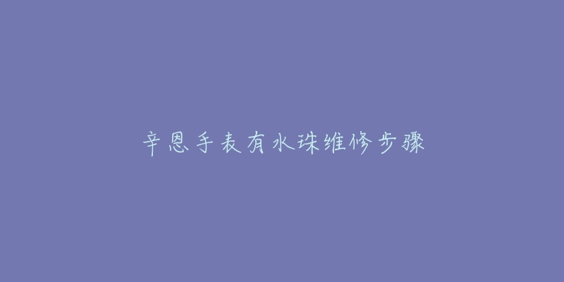 辛恩手表有水珠维修步骤-名表号 辛恩手表有水珠维修步骤