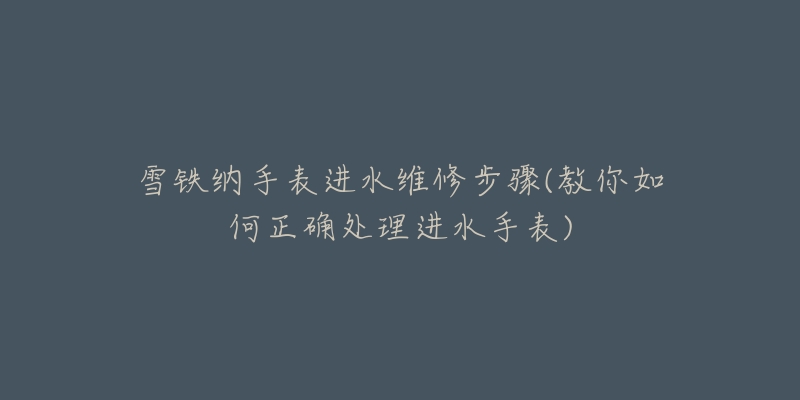 雪铁纳手表进水维修步骤(教你如何正确处理进水手表)-名表号 雪铁纳手表进水维修步骤(教你如何正确处理进水手表)