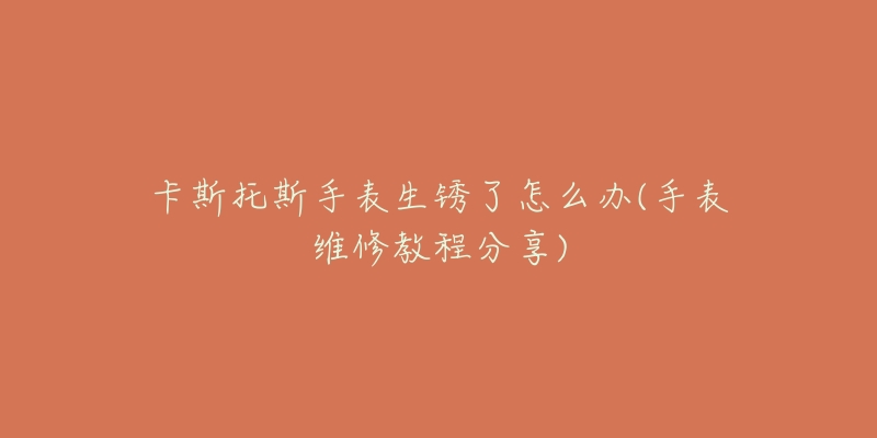 卡斯托斯手表生锈了怎么办(手表维修教程分享)-名表号 卡斯托斯手表生锈了怎么办(手表维修教程分享)