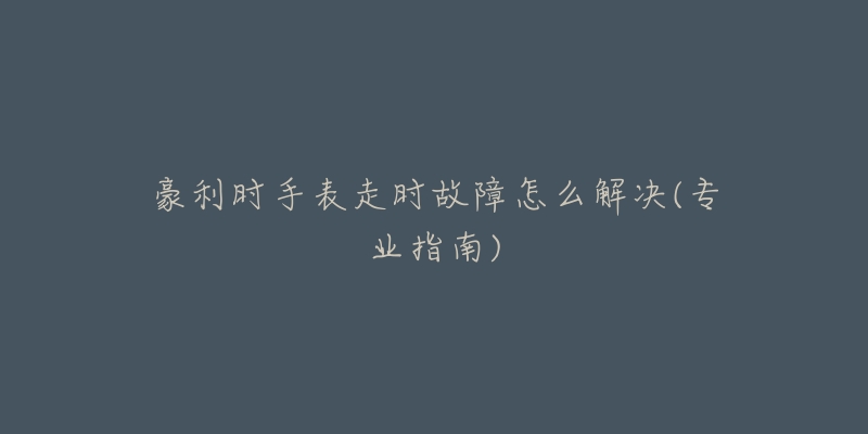 豪利时手表走时故障怎么解决(专业指南)