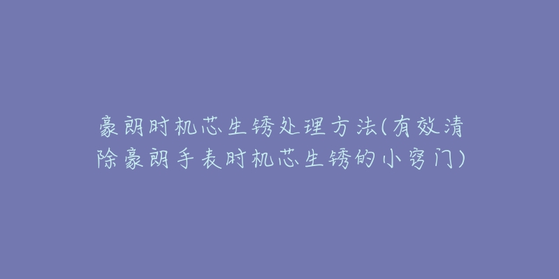 豪朗时机芯生锈处理方法(有效清除豪朗手表时机芯生锈的小窍门)-名表号 豪朗时机芯生锈处理方法(有效清除豪朗手表时机芯生锈的小窍门)