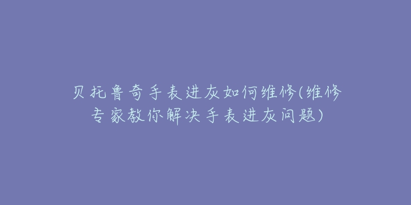 贝托鲁奇手表进灰如何维修(维修专家教你解决手表进灰问题)-名表号 贝托鲁奇手表进灰如何维修(维修专家教你解决手表进灰问题)