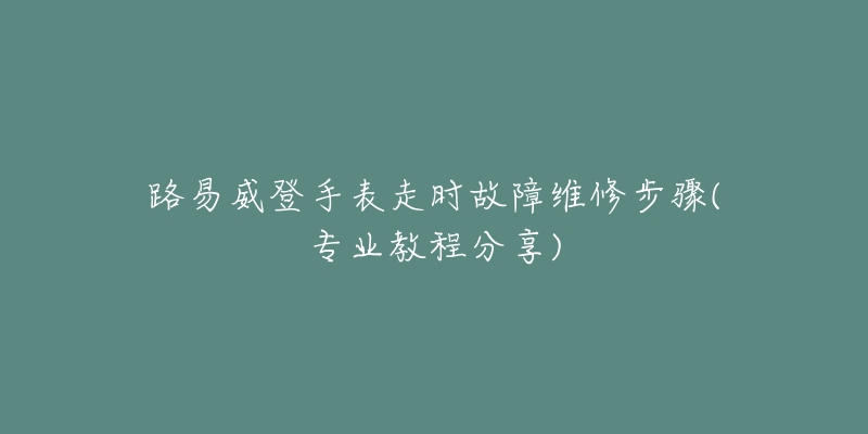路易威登手表走时故障维修步骤(专业教程分享)-名表号 路易威登手表走时故障维修步骤(专业教程分享)