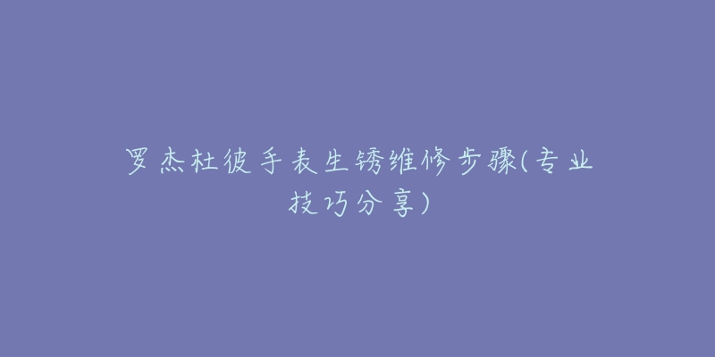 罗杰杜彼手表生锈维修步骤(专业技巧分享)-名表号 罗杰杜彼手表生锈维修步骤(专业技巧分享)