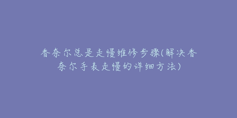 香奈尔总是走慢维修步骤(解决香奈尔手表走慢的详细方法)-名表号 香奈尔总是走慢维修步骤(解决香奈尔手表走慢的详细方法)