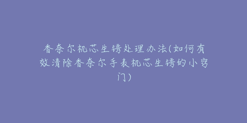 香奈尔机芯生锈处理办法(如何有效清除香奈尔手表机芯生锈的小窍门)-名表号 香奈尔机芯生锈处理办法(如何有效清除香奈尔手表机芯生锈的小窍门)