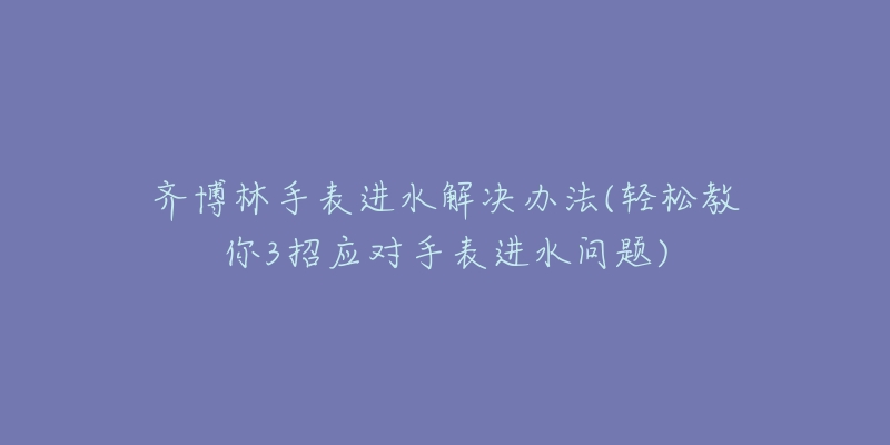 齐博林手表进水解决办法(轻松教你3招应对手表进水问题)