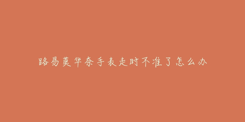 路易莫华奈手表走时不准了怎么办-名表号 路易莫华奈手表走时不准了怎么办