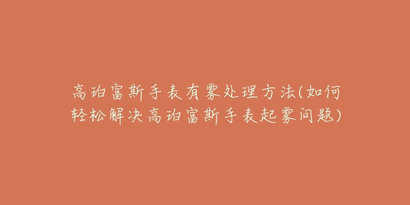 高珀富斯手表有雾处理方法(如何轻松解决高珀富斯手表起雾问题)-名表号 高珀富斯手表有雾处理方法(如何轻松解决高珀富斯手表起雾问题)