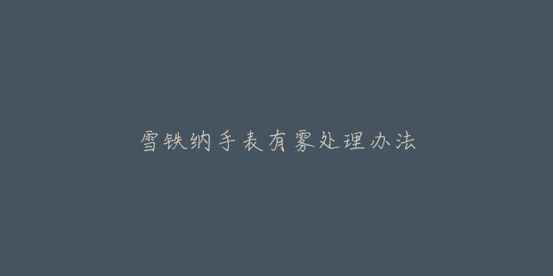 雪铁纳手表有雾处理办法-名表号 雪铁纳手表有雾处理办法