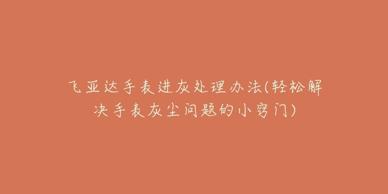 飞亚达手表进灰处理办法(轻松解决手表灰尘问题的小窍门)-名表号 飞亚达手表进灰处理办法(轻松解决手表灰尘问题的小窍门)