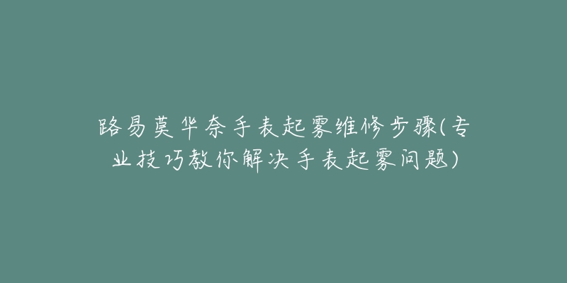路易莫华奈手表起雾维修步骤(专业技巧教你解决手表起雾问题)-名表号 路易莫华奈手表起雾维修步骤(专业技巧教你解决手表起雾问题)