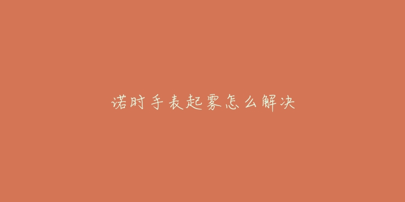 诺时手表起雾怎么解决-名表号 诺时手表起雾怎么解决