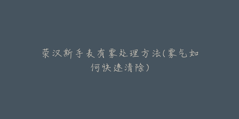 荣汉斯手表有雾处理方法(雾气如何快速清除)-名表号 荣汉斯手表有雾处理方法(雾气如何快速清除)