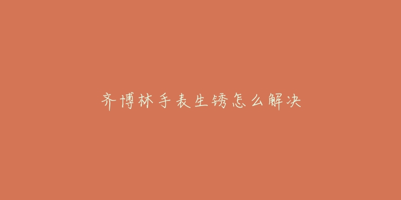 齐博林手表生锈怎么解决-名表号 齐博林手表生锈怎么解决