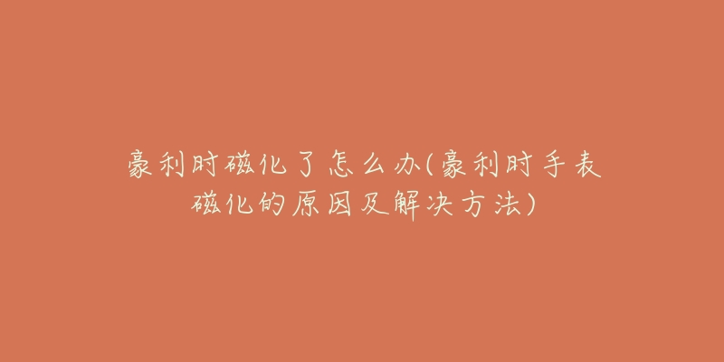 豪利时磁化了怎么办(豪利时手表磁化的原因及解决方法)-名表号 豪利时磁化了怎么办(豪利时手表磁化的原因及解决方法)