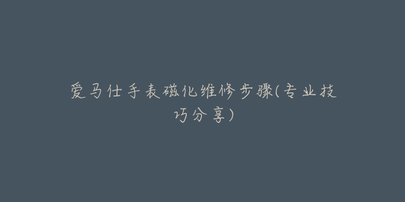 爱马仕手表磁化维修步骤(专业技巧分享)-名表号 爱马仕手表磁化维修步骤(专业技巧分享)