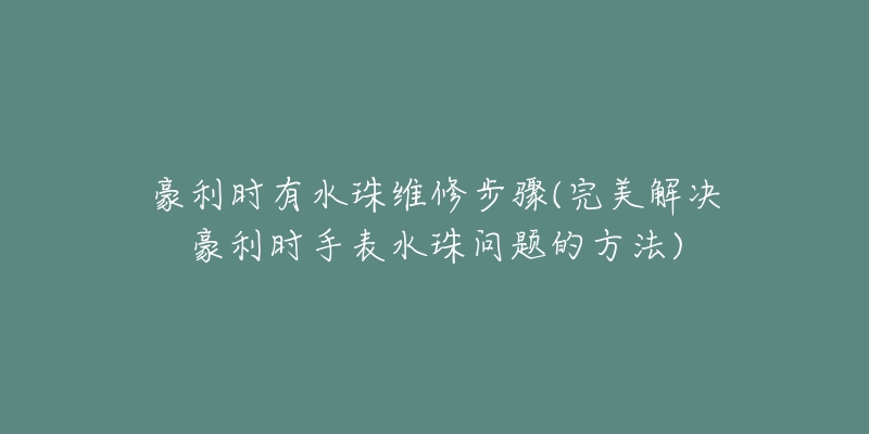 豪利时有水珠维修步骤(完美解决豪利时手表水珠问题的方法)-名表号 豪利时有水珠维修步骤(完美解决豪利时手表水珠问题的方法)