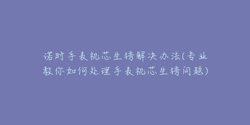 诺时手表机芯生锈解决办法(专业教你如何处理手表机芯生锈问题)-名表号 诺时手表机芯生锈解决办法(专业教你如何处理手表机芯生锈问题)