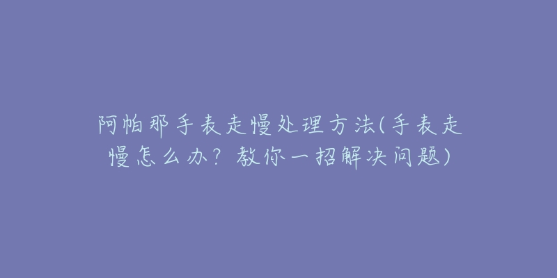 阿帕那手表走慢处理方法(手表走慢怎么办?教你一招解决问题)-名表号 阿帕那手表走慢处理方法(手表走慢怎么办?教你一招解决问题)