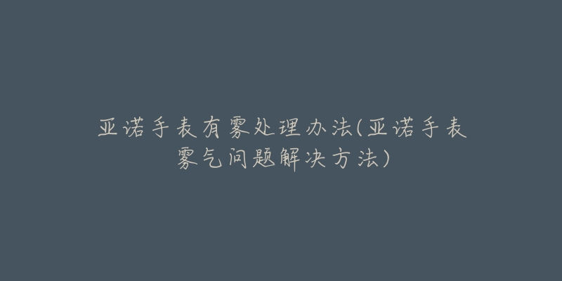 亚诺手表有雾处理办法(亚诺手表雾气问题解决方法)-名表号 亚诺手表有雾处理办法(亚诺手表雾气问题解决方法)
