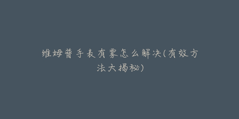 维姆普手表有雾怎么解决(有效方法大揭秘)-名表号 维姆普手表有雾怎么解决(有效方法大揭秘)