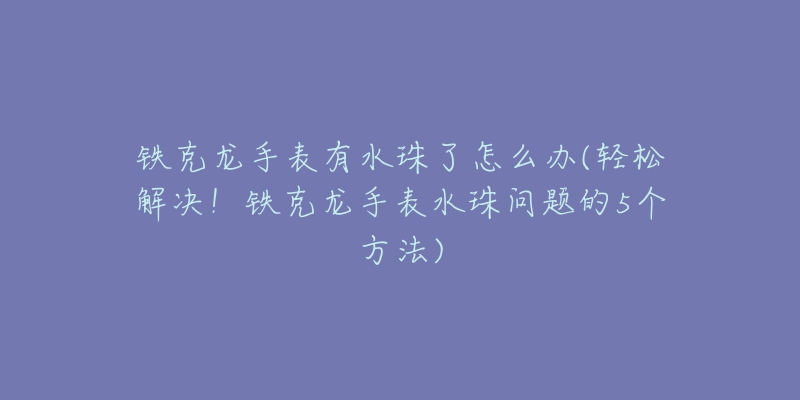 铁克龙手表有水珠了怎么办(轻松解决!铁克龙手表水珠问题的5个方法)-名表号 铁克龙手表有水珠了怎么办(轻松解决!铁克龙手表水珠问题的5个方法)