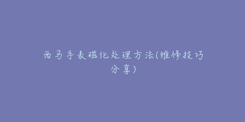西马手表磁化处理方法(维修技巧分享)-名表号 西马手表磁化处理方法(维修技巧分享)