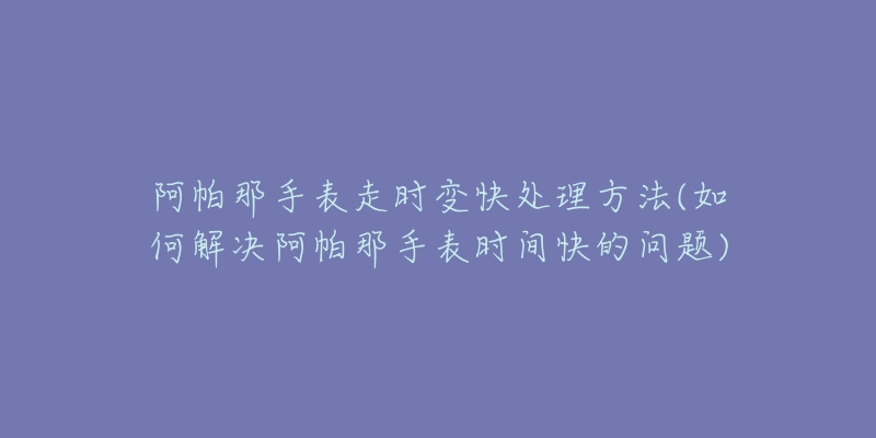 阿帕那手表走时变快处理方法(如何解决阿帕那手表时间快的问题)-名表号 阿帕那手表走时变快处理方法(如何解决阿帕那手表时间快的问题)