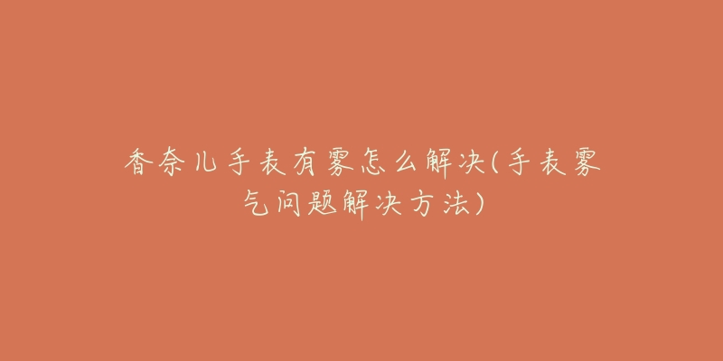香奈儿手表有雾怎么解决(手表雾气问题解决方法)-名表号 香奈儿手表有雾怎么解决(手表雾气问题解决方法)