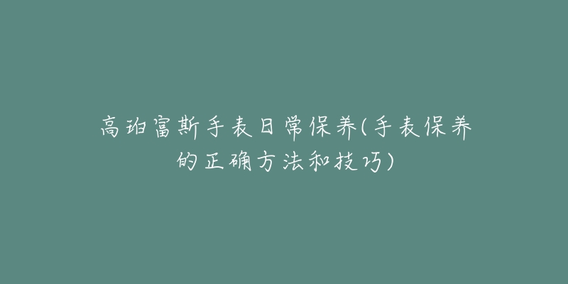 高珀富斯手表日常保养(手表保养的正确方法和技巧)-名表号 高珀富斯手表日常保养(手表保养的正确方法和技巧)