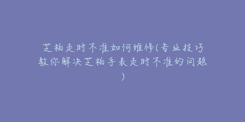 芝柏走时不准如何维修(专业技巧教你解决芝柏手表走时不准的问题)-名表号 芝柏走时不准如何维修(专业技巧教你解决芝柏手表走时不准的问题)