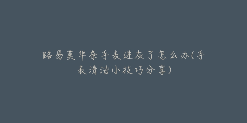 路易莫华奈手表进灰了怎么办(手表清洁小技巧分享)-名表号 路易莫华奈手表进灰了怎么办(手表清洁小技巧分享)