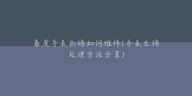 豪度手表生锈如何维修(手表生锈处理方法分享)-名表号 豪度手表生锈如何维修(手表生锈处理方法分享)