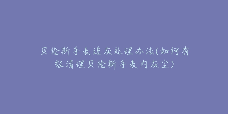 贝伦斯手表进灰处理办法(如何有效清理贝伦斯手表内灰尘)-名表号 贝伦斯手表进灰处理办法(如何有效清理贝伦斯手表内灰尘)