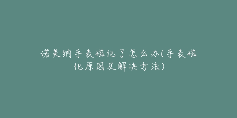 诺美纳手表磁化了怎么办(手表磁化原因及解决方法)-名表号 诺美纳手表磁化了怎么办(手表磁化原因及解决方法)