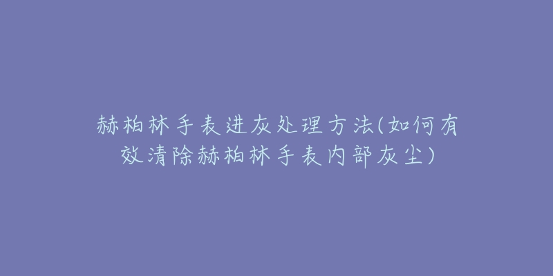 赫柏林手表进灰处理方法(如何有效清除赫柏林手表内部灰尘)-名表号 赫柏林手表进灰处理方法(如何有效清除赫柏林手表内部灰尘)