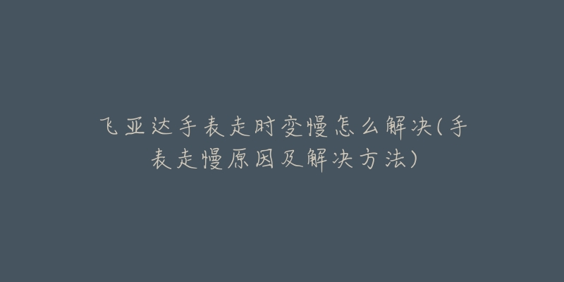 飞亚达手表走时变慢怎么解决(手表走慢原因及解决方法)-名表号 飞亚达手表走时变慢怎么解决(手表走慢原因及解决方法)