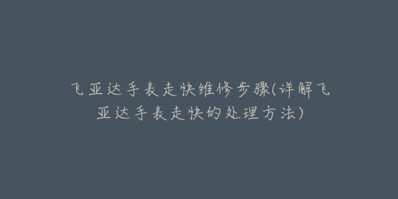 飞亚达手表走快维修步骤(详解飞亚达手表走快的处理方法)-名表号 飞亚达手表走快维修步骤(详解飞亚达手表走快的处理方法)
