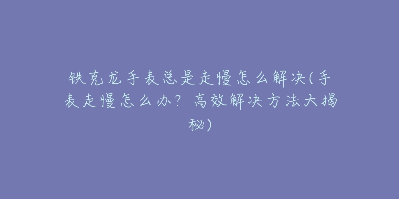 铁克龙手表总是走慢怎么解决(手表走慢怎么办?高效解决方法大揭秘)-名表号 铁克龙手表总是走慢怎么解决(手表走慢怎么办?高效解决方法大揭秘)