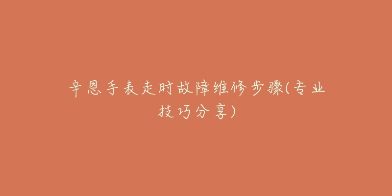 辛恩手表走时故障维修步骤(专业技巧分享)-名表号 辛恩手表走时故障维修步骤(专业技巧分享)
