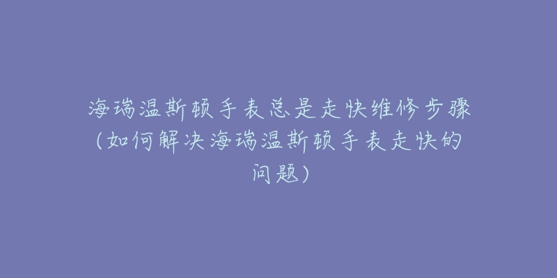 海瑞温斯顿手表总是走快维修步骤(如何解决海瑞温斯顿手表走快的问题)-名表号 海瑞温斯顿手表总是走快维修步骤(如何解决海瑞温斯顿手表走快的问题)