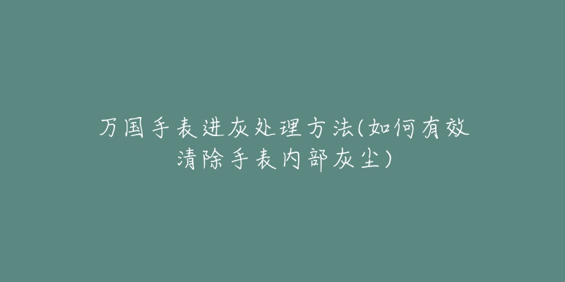 万国手表进灰处理方法(如何有效清除手表内部灰尘)-名表号 万国手表进灰处理方法(如何有效清除手表内部灰尘)