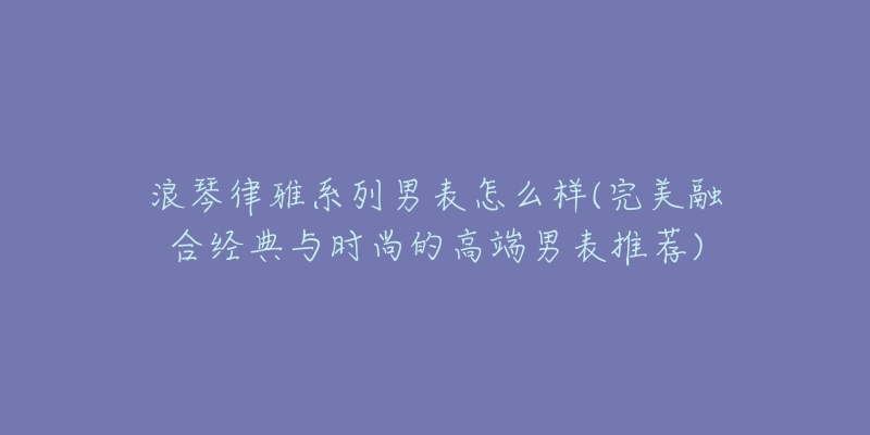 浪琴律雅系列男表怎么样(完美融合经典与时尚的高端男表推荐)-名表号 浪琴律雅系列男表怎么样(完美融合经典与时尚的高端男表推荐)