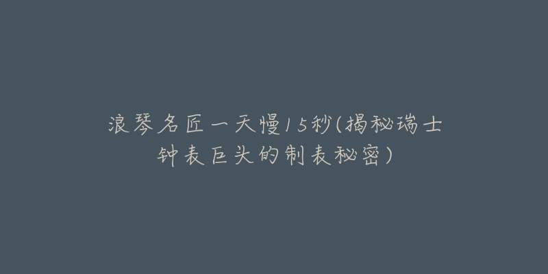 浪琴名匠一天慢15秒(揭秘瑞士钟表巨头的制表秘密)-名表号 浪琴名匠一天慢15秒(揭秘瑞士钟表巨头的制表秘密)